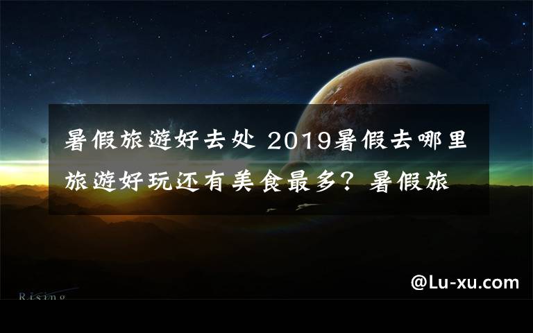 暑假旅游好去处 2019暑假去哪里旅游好玩还有美食最多？暑假旅游好去处推荐