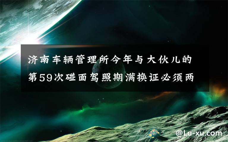 济南车辆管理所今年与大伙儿的第59次碰面驾照期满换证必须两