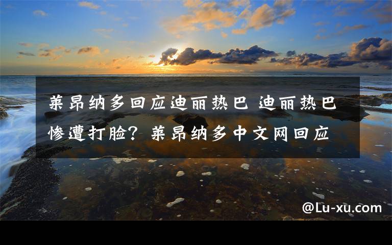 莱昂纳多回应迪丽热巴 迪丽热巴惨遭打脸？莱昂纳多中文网回应不约热巴