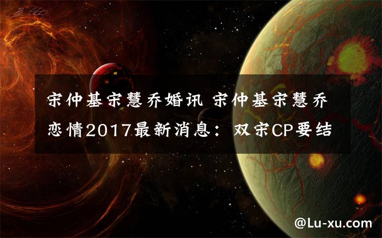 宋仲基宋慧乔婚讯 宋仲基宋慧乔恋情2017最新消息：双宋CP要结婚 宋仲基宋慧乔几号结婚？