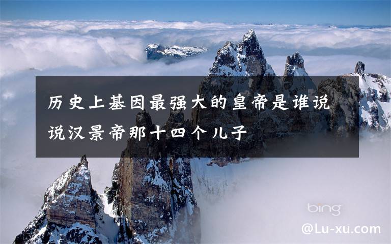 历史上基因最强大的皇帝是谁说说汉景帝那十四个儿子