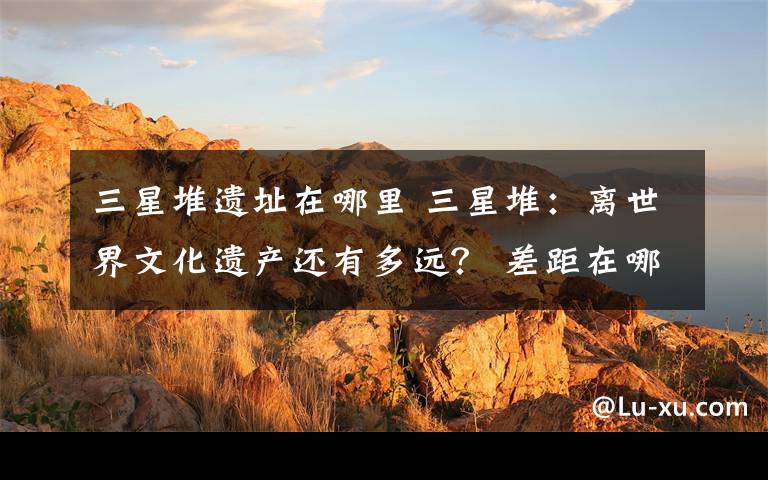 三星堆遗址在哪里 三星堆：离世界文化遗产还有多远？ 差距在哪里？