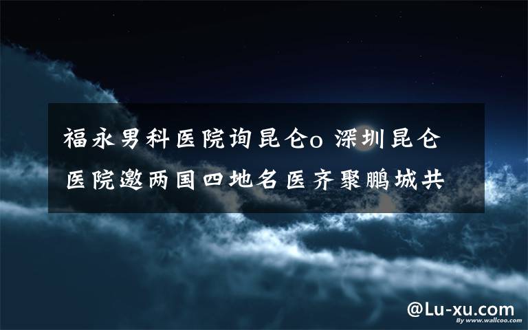 福永男科医院询昆仑o 深圳昆仑医院邀两国四地名医齐聚鹏城共商泌尿外科发展大计