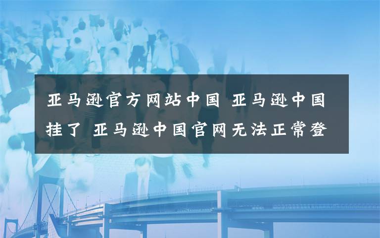 亚马逊官方网站中国 亚马逊中国挂了 亚马逊中国官网无法正常登陆故障原因