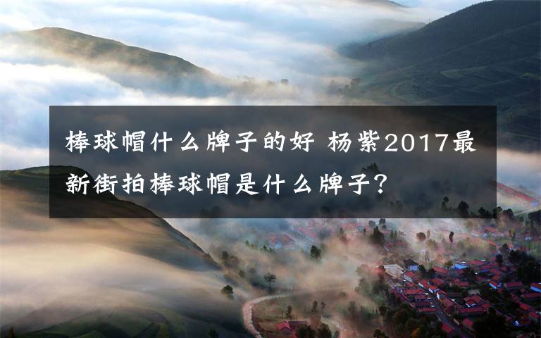 棒球帽什么牌子的好 杨紫2017最新街拍棒球帽是什么牌子？