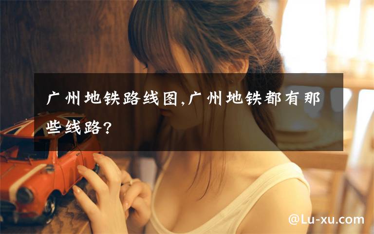 广州地铁路线图,广州地铁都有那些线路?