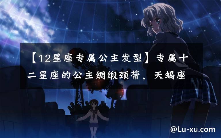 【12星座专属公主发型】专属十二星座的公主绸缎颈带，天蝎座高雅时尚，天秤座海洋之心！