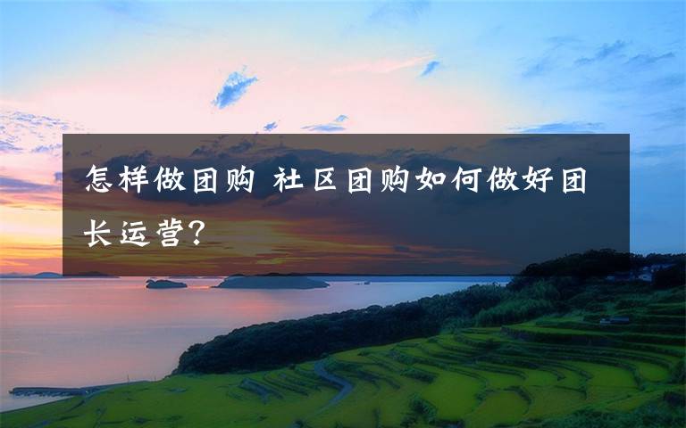 怎样做团购 社区团购如何做好团长运营？