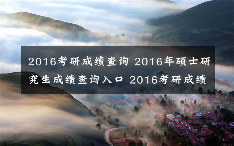 2016考研成绩查询 2016年硕士研究生成绩查询入口 2016考研成绩查询地址