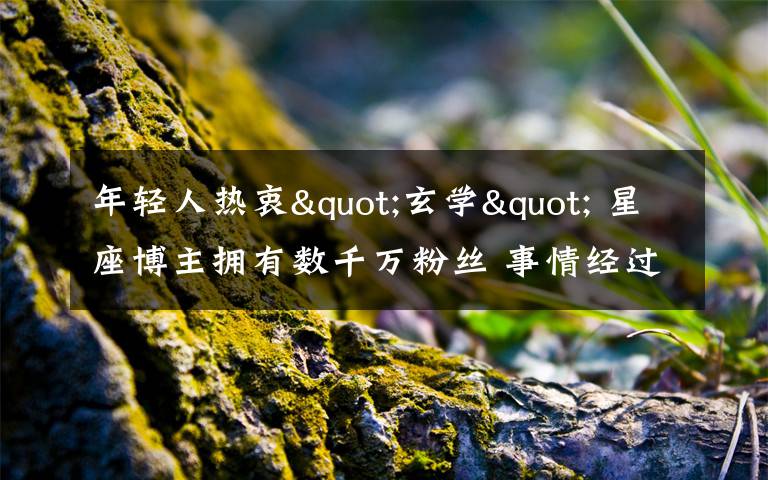 年轻人热衷"玄学" 星座博主拥有数千万粉丝 事情经过真相揭秘！