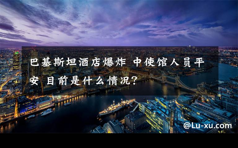 巴基斯坦酒店爆炸 中使馆人员平安 目前是什么情况？