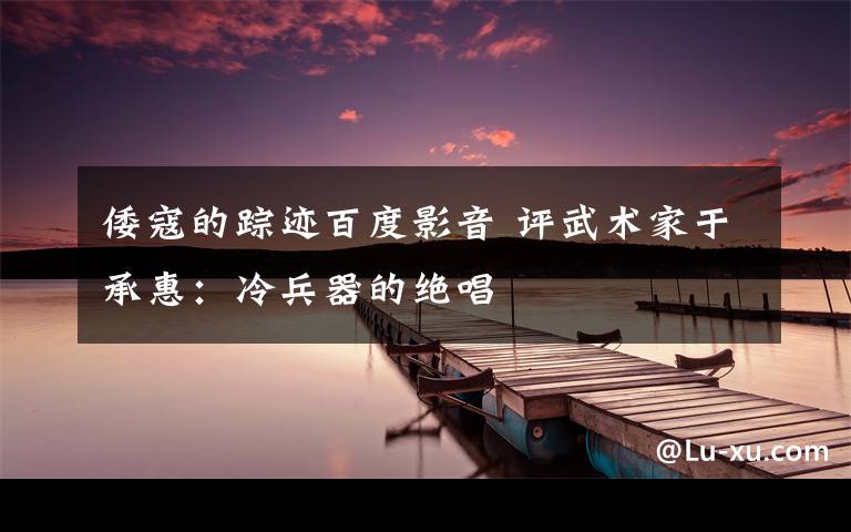 倭寇的踪迹百度影音 评武术家于承惠：冷兵器的绝唱