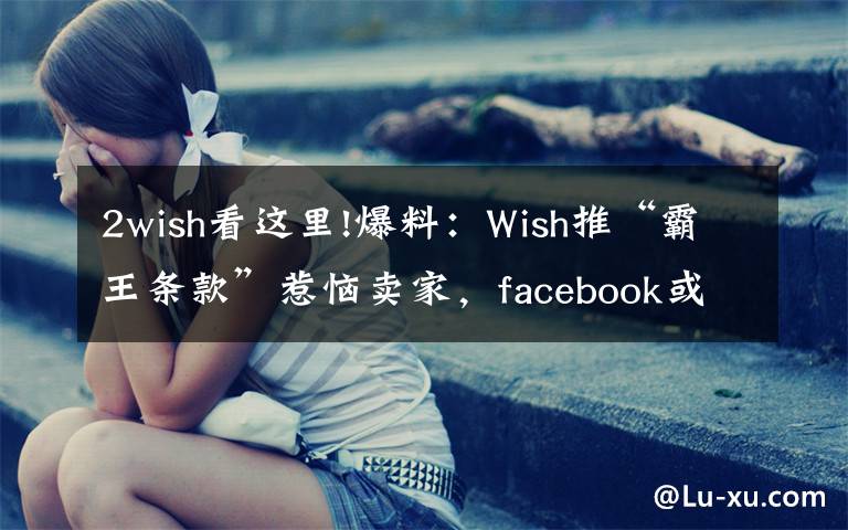 2wish看这里!爆料：Wish推“霸王条款”惹恼卖家，facebook或将对其封锁