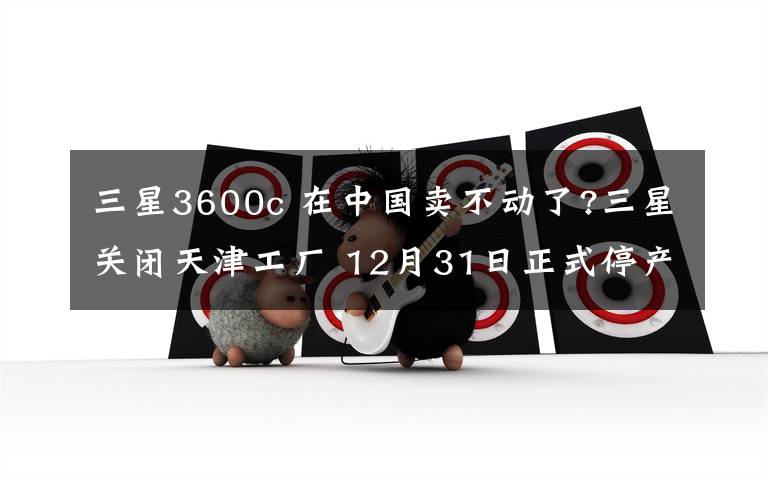 三星3600c 在中国卖不动了?三星关闭天津工厂 12月31日正式停产!曾年产3600万部
