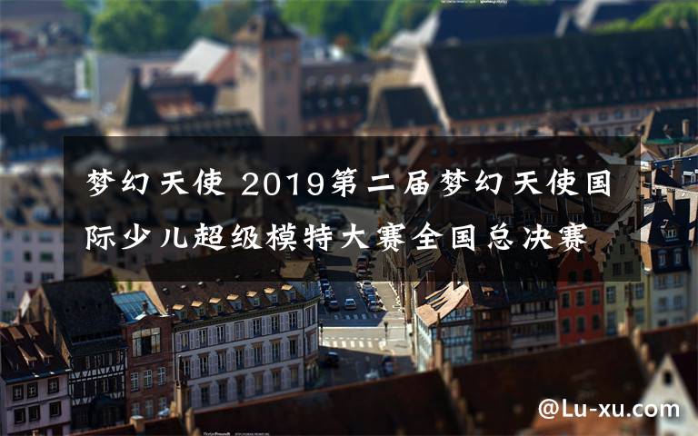 梦幻天使 2019第二届梦幻天使国际少儿超级模特大赛全国总决赛圆满结束