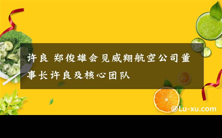 许良 郑俊雄会见威翔航空公司董事长许良及核心团队