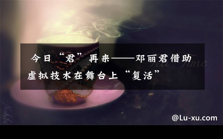  今日“君”再来——邓丽君借助虚拟技术在舞台上“复活”