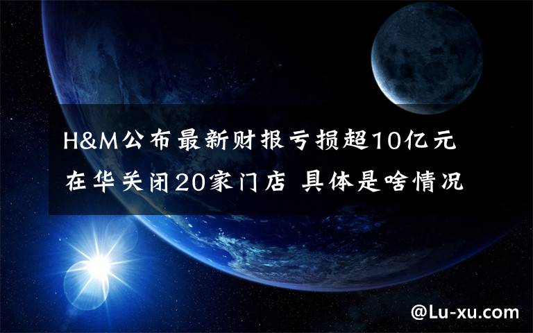 H&M公布最新财报亏损超10亿元 在华关闭20家门店 具体是啥情况?
