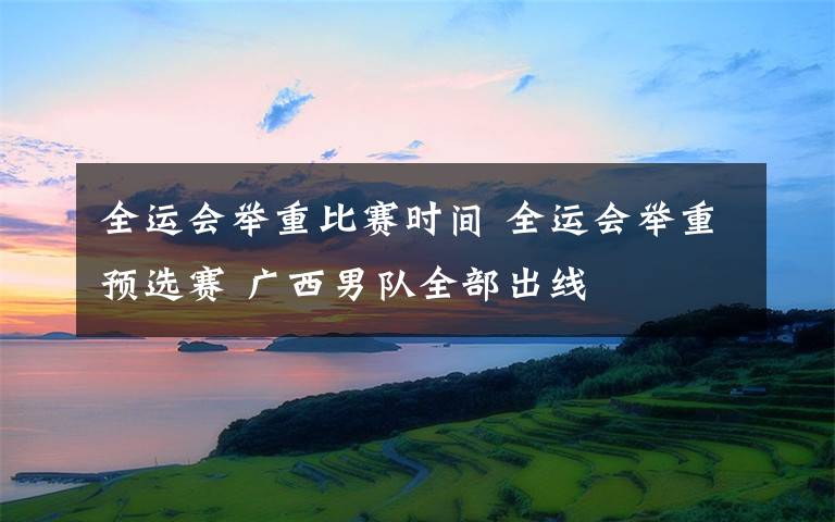全运会举重比赛时间 全运会举重预选赛 广西男队全部出线
