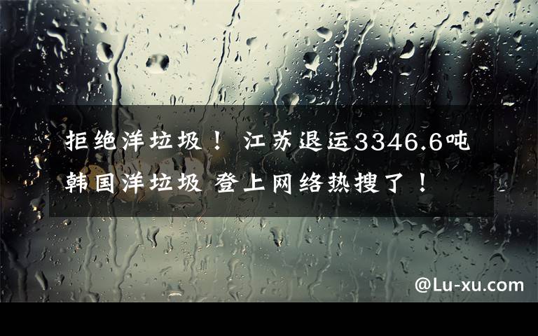 拒绝洋垃圾！ 江苏退运3346.6吨韩国洋垃圾 登上网络热搜了！