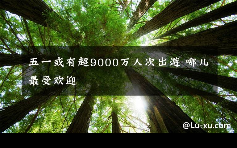 五一或有超9000万人次出游 哪儿最受欢迎