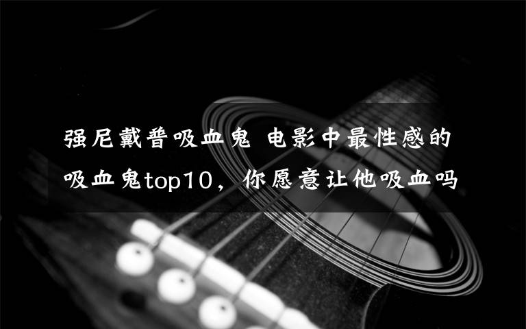 强尼戴普吸血鬼 电影中最性感的吸血鬼top10，你愿意让他吸血吗？