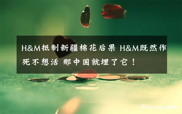 H&M抵制新疆棉花后果 H&M既然作死不想活 那中国就埋了它！