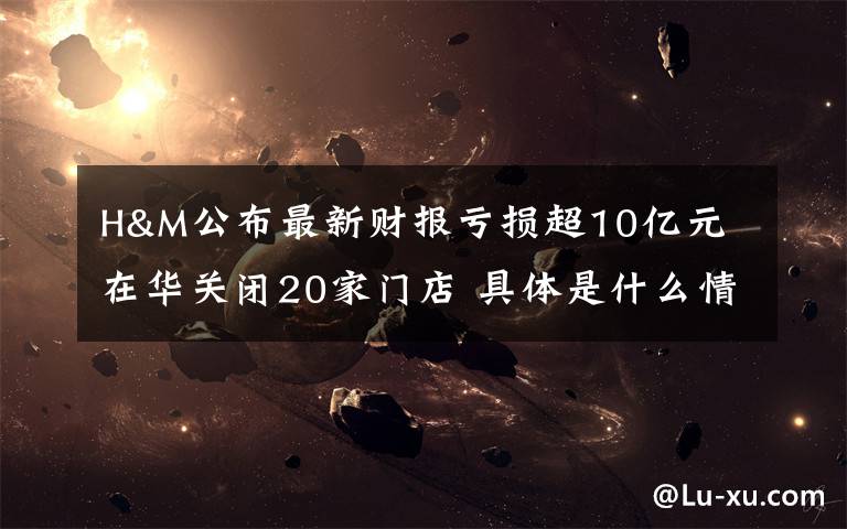 H&M公布最新财报亏损超10亿元 在华关闭20家门店 具体是什么情况？