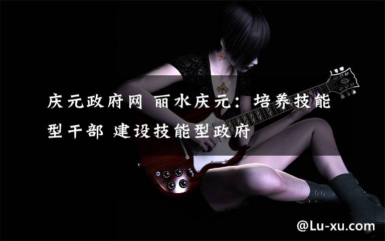 庆元政府网 丽水庆元：培养技能型干部 建设技能型政府