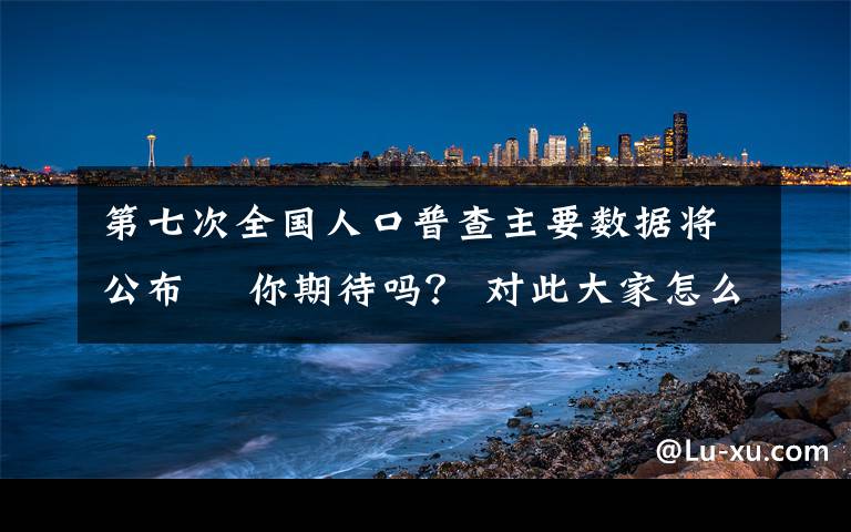 第七次全国人口普查主要数据将公布  你期待吗？ 对此大家怎么看？