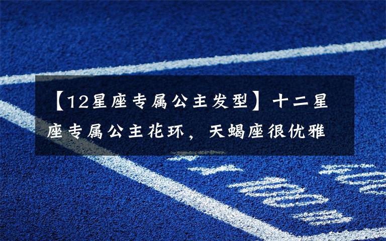 【12星座专属公主发型】十二星座专属公主花环，天蝎座很优雅，双鱼座的超梦幻，你的呢？