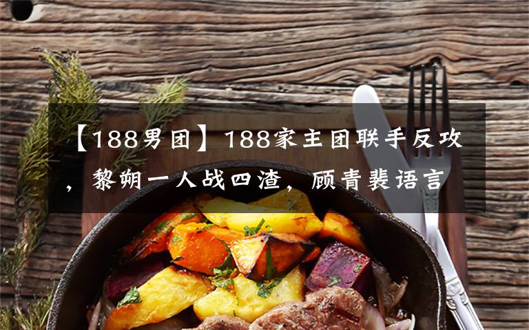 【188男团】188家主团联手反攻，黎朔一人战四渣，顾青裴语言攻击，丁哥带飞