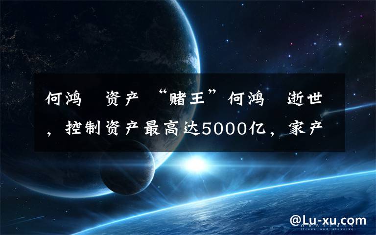 何鸿燊资产 “赌王”何鸿燊逝世，控制资产最高达5000亿，家产争夺战中谁是赢家？