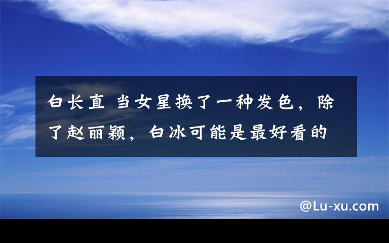 白长直 当女星换了一种发色，除了赵丽颖，白冰可能是最好看的了！