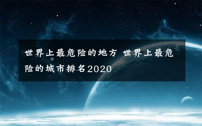 世界上最危险的地方 世界上最危险的城市排名2020
