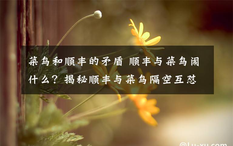 菜鸟和顺丰的矛盾 顺丰与菜鸟闹什么？揭秘顺丰与菜鸟隔空互怼事件始末