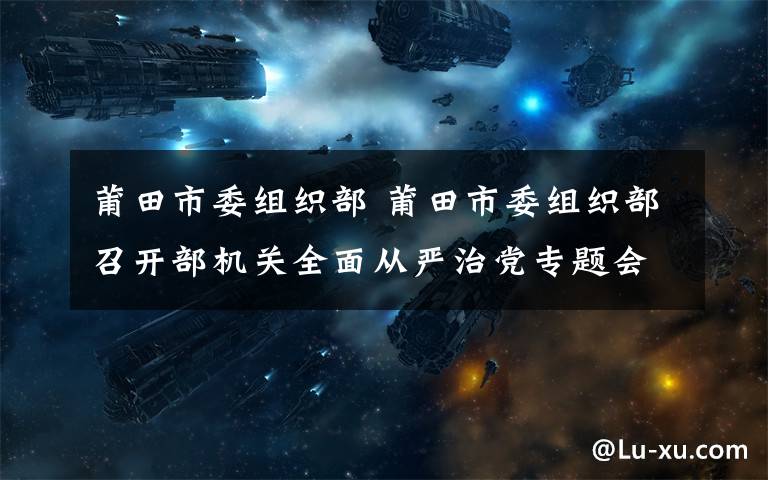 莆田市委组织部 莆田市委组织部召开部机关全面从严治党专题会议