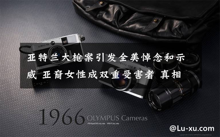 亚特兰大枪案引发全美悼念和示威 亚裔女性成双重受害者 真相到底是怎样的？