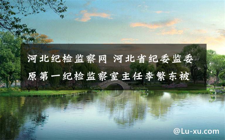 河北纪检监察网 河北省纪委监委原第一纪检监察室主任李繁东被调查