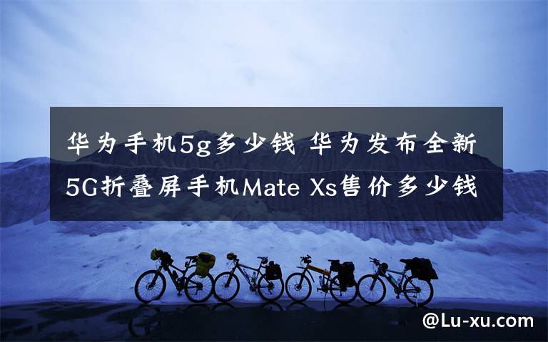 华为手机5g多少钱 华为发布全新5G折叠屏手机Mate Xs售价多少钱