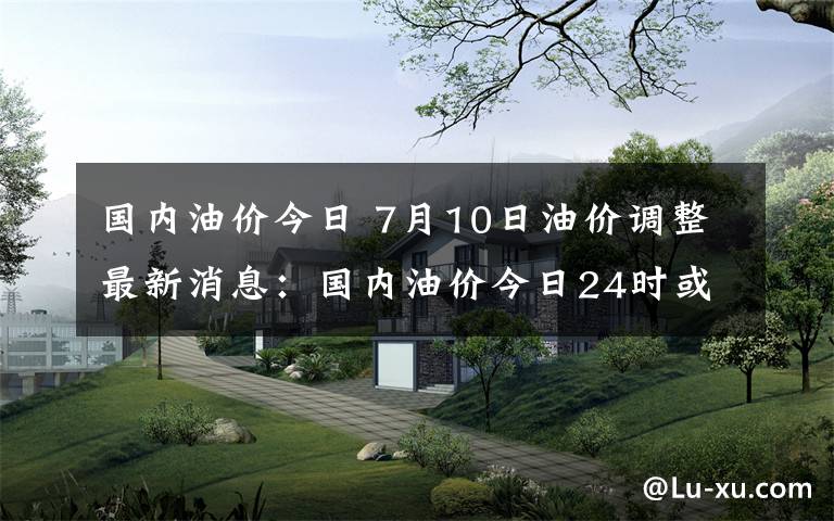 国内油价今日 7月10日油价调整最新消息：国内油价今日24时或迎上调