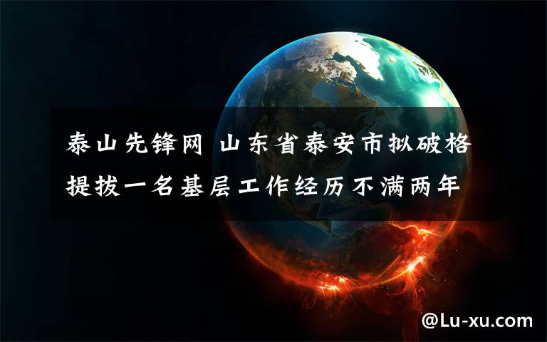 泰山先锋网 山东省泰安市拟破格提拔一名基层工作经历不满两年的干部