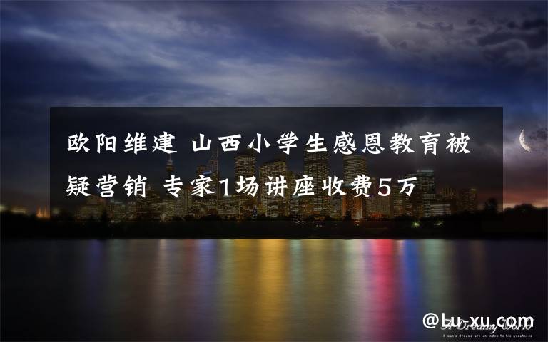 欧阳维建 山西小学生感恩教育被疑营销 专家1场讲座收费5万