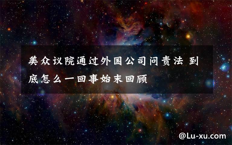 美众议院通过外国公司问责法 到底怎么一回事始末回顾