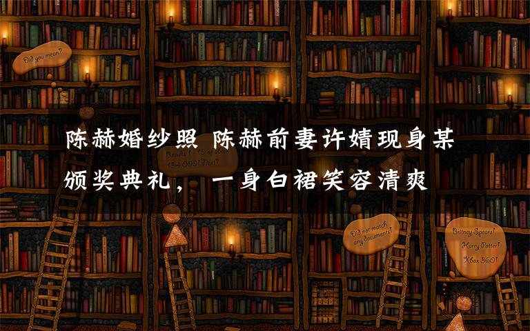 陈赫婚纱照 陈赫前妻许婧现身某颁奖典礼， 一身白裙笑容清爽