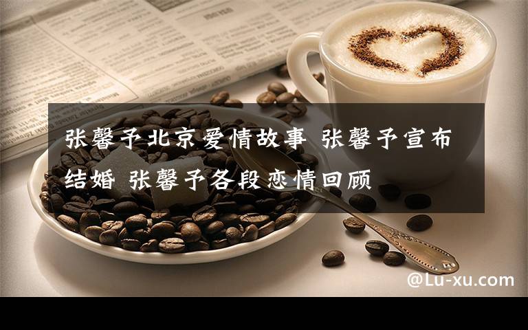 张馨予北京爱情故事 张馨予宣布结婚 张馨予各段恋情回顾