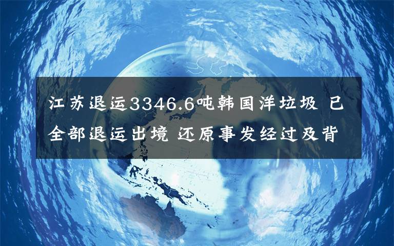 江苏退运3346.6吨韩国洋垃圾 已全部退运出境 还原事发经过及背后原因！