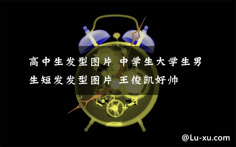 高中生发型图片 中学生大学生男生短发发型图片 王俊凯好帅