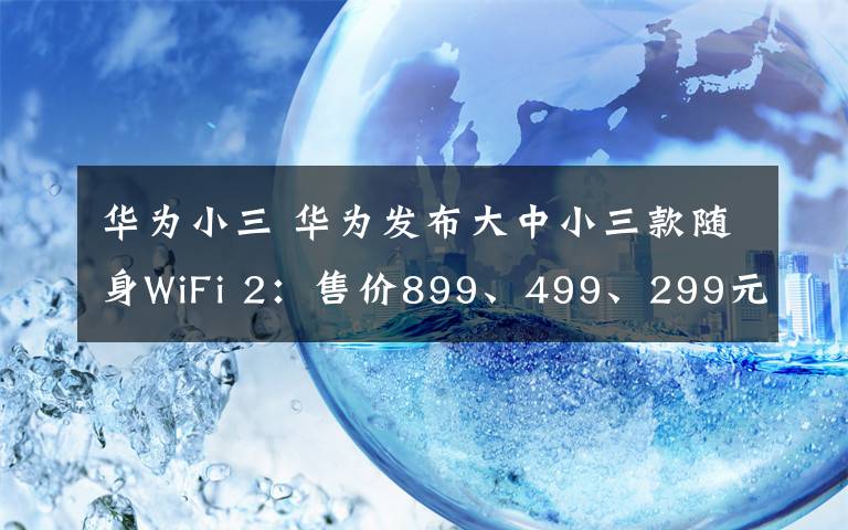 华为小三 华为发布大中小三款随身WiFi 2：售价899、499、299元
