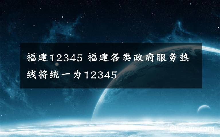 福建12345 福建各类政府服务热线将统一为12345